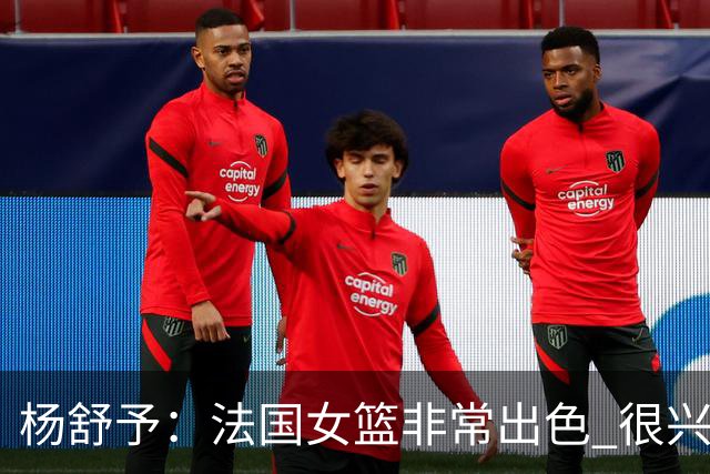 杨舒予：法国女篮非常出色 很兴奋能对阵她们 我们就是享受比赛
